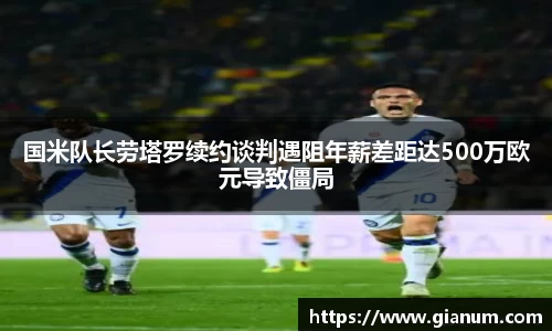 国米队长劳塔罗续约谈判遇阻年薪差距达500万欧元导致僵局